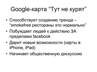 Google-карта “Тут не курят”
• Способствует созданию тренда –
  “smokefree рестораны это нормально”
• Побуждает людей к действию ЗА
  пределами facebook
• Дарит новые возможности (карты в
  iPhone, iPad)
• Начинает общественную дискуссию
 