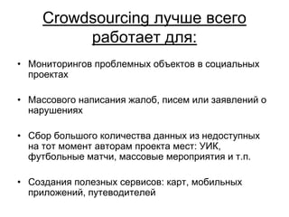 Crowdsourcing лучше всего
          работает для:
• Мониторингов проблемных объектов в социальных
  проектах

• Массового написания жалоб, писем или заявлений о
  нарушениях

• Сбор большого количества данных из недоступных
  на тот момент авторам проекта мест: УИК,
  футбольные матчи, массовые мероприятия и т.п.

• Создания полезных сервисов: карт, мобильных
  приложений, путеводителей
 