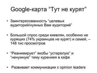 Google-карта “Тут не курят”
• Заинтересованность “целевых
  аудиторий/нужных Вам аудиторий”

• Большой спрос среди киевлян, особенно не
  курящих (74% украинцев не курят) и семей, –
  148 тис просмотров

• “Реанимирует” якобы “устарелую” и
  “ненужную” тему курениея в кафе

• Развивает коммуникации с opinion leaders
 