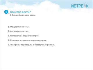 1 Как себя вести?
   В ближайшие пару часов



 1. Общаемся на «ты».
 2. Активное участие.
 3. Непонятно? Задайте вопрос!
 4. Слышим и уважаем мнения других.
 5. Телефоны переводим в беззвучный режим.
 