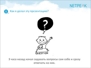 5 Как я делал эту презентацию?




  3 часа назад начал задавать вопросы сам себе и сразу
                    отвечать на них.
 