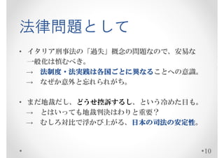 法律問題として
• イタリア刑事法の「過失」概念の問題なので、安易な
  一般化は慎むべき。
    法制度・法実践は各国ごとに なることへの意識。
              ごとに異
  → 法制度・法実践は各国ごとに異なる
  → なぜか意外と忘れられがち。

• まだ地裁だし、どうせ控訴するし、という冷めた目も。
  → とはいっても地裁判決はわりと重要？
  → むしろ対比で浮かび上がる、日本の司法の安定性
                 日本の
                 日本 司法の安定性。



                              10
 