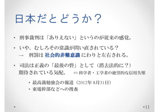 日本だとどうか？
• 刑事裁判は「ありえない」というのが従来の感覚。

• いや、むしろその常識が問い直されている？
  → 刑罰は 社会的非難意識 にわりと左右される。

• 司法は正義の「最後の砦」として（消去法的に？）
  期待されている気配。 ⇔ 科学者・工学者の信用失墜
   • 最高裁勉強会の報道（2012年 8月31日）
   • 東電幹部などへの捜査


                              11
 