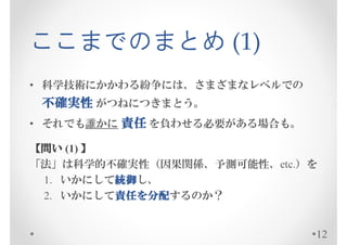 ここまでのまとめ (1)
• 科学技術にかかわる紛争には、さまざまなレベルでの
 不確実性 がつねにつきまとう。
• それでも誰かに 責任 を負わせる必要がある場合も。

【問い (1) 】
「法」は科学的不確実性（因果関係、予測可能性、etc.）を
          統御し、
 1. いかにして統御
          統御
 2. いかにして責任を分配
          責任を
          責任 分配するのか？


                              12
 