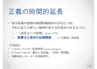 正義の時間的延長
• 科学技術の影響の時間的範囲がのびるにつれ、
  それに応じた新しい倫理のあり方が求められるように。
  →   「責任という原理」[Jonas 1979]
  →   影響力と責任の
      影響力と責任の比例関係         cf. 応能説／利益説

【学説史】
• J. Rawls (1971) の「貯蓄原理 (saving principle)」
• D. Parfit (1984) の「厭わしき結論」「非同一性問題」
• 加藤尚武 (1991）の「応用倫理学」


                                               14
 