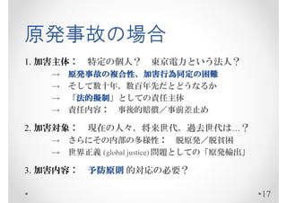 原発事故の場合
1. 加害主体：   特定の個人？     東京電力という法人？
    →   原発事故の複合性、加害行為同定の
        原発事故の複合性、加害行為同定の困難
    →   そして数十年、数百年先だとどうなるか
    →    法的擬制」としての責任主体
        「法的擬制
         法的擬制
    →   責任内容： 事後的賠償／事前差止め

2. 加害対象：   現在の人々、将来世代、過去世代は…？
    → さらにその内部の多様性： 脱原発／脱貧困
    → 世界正義 (global justice) 問題としての「原発輸出」

3. 加害内容：   予防原則 的対応の必要？

                                           17
 