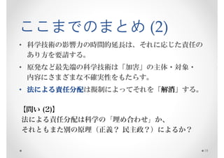 ここまでのまとめ (2)
• 科学技術の影響力の時間的延長は、それに応じた責任の
  あり方を要請する。
• 原発など最先端の科学技術は「加害」の主体・対象・
  内容にさまざまな不確実性をもたらす。
• 法による責任分配
   による責任分配は擬制によってそれを「解消」する。
      責任分配

【問い (2)】
法による責任分配は科学の「埋め合わせ」か、
それともまた別の原理（正義？ 民主政？）によるか？

                              19
 