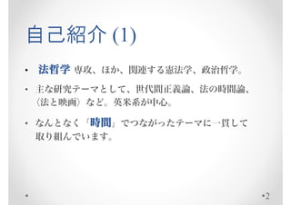 自己紹介 (1)
•   法哲学 専攻、ほか、関連する憲法学、政治哲学。
• 主な研究テーマとして、世代間正義論、法の時間論、
 〈法と映画〉など。英米系が中心。

• なんとなく「時間」でつながったテーマに一貫して
  取り組んでいます。




                              2
 