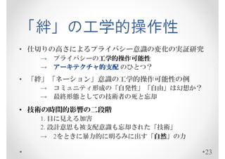 「絆」の工学的操作性
• 仕切りの高さによるプライバシー意識の変化の実証研究
   → プライバシーの工学的操作可能性
   → アーキテクチャ的支配 のひとつ？
     アーキテクチャ的支配
• 「絆」「ネーション」意識の工学的操作可能性の例
   → コミュニティ形成の「自発性」「自由」は幻想か？
   → 最終形態としての技術者の死と忘却

• 技術の時間的影響の二段階
   1. 目に見える加害
   2. 設計意思も被支配意識も忘却された「技術」
   → 2をときに暴力的に明るみに出す「自然」の力

                               23
 