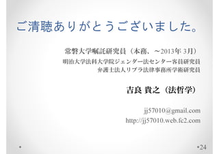 ご清聴ありがとうございました。
   常磐大学嘱託研究員（本務、～2013年 3月）
   明治大学法科大学院ジェンダー法センター客員研究員
         弁護士法人リブラ法律事務所学術研究員


              吉良 貴之（法哲学）

                     jj57010@gmail.com
             http://jj57010.web.fc2.com


                                      24
 