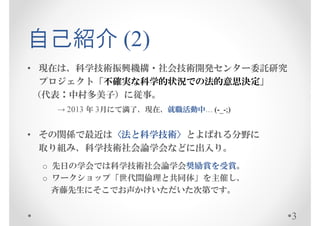 自己紹介 (2)
• 現在は、科学技術振興機構・社会技術開発センター委託研究
  プロジェクト「不確実な科学的状況での法的意思決定」
 （代表：中村多美子）に従事。
   → 2013 年 3月にて満了、現在、就職活動中… (-_-;)


• その関係で最近は〈法と科学技術〉とよばれる分野に
  取り組み、科学技術社会論学会などに出入り。
 o 先日の学会では科学技術社会論学会奨励賞を受賞。
 o ワークショップ「世代間倫理と共同体」を主催し、
   斉藤先生にそこでお声かけいただいた次第です。


                                      3
 