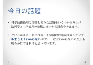 今日の話題
• 科学技術倫理に関係しそうな話題をいくつか取り上げ、
  法哲学と工学倫理の発想の違いや共通点を考えます。

• というか正直、科学技術・工学倫理の議論は読んでいて
  あまりよくわからない ので、「なぜわからないのか」も
  明らかにできればと思っています。




                              4
 