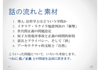 話の流れと素材
 1.   導入: 法哲学とはどういう学問か
 2.   イタリア・ラクイラ地震判決の「衝撃」
 3.   世代間正義の問題設定
 4.   原子力発電所事故と正義の時間的射程
 5.   震災とプライバシー、そして「絆」
 6.   アーキテクチャ的支配と「自然」

こういった問題について、いろいろ考察します。
つねに 法／正義 との関連を念頭に置きます。

                           5
 