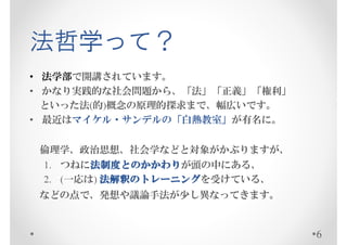 法哲学って？
• 法学部で開講されています。
• かなり実践的な社会問題から、「法」「正義」「権利」
  といった法(的)概念の原理的探求まで、幅広いです。
• 最近はマイケル・サンデルの「白熱教室」が有名に。


 倫理学、政治思想、社会学などと対象がかぶりますが、
        法制度とのかかわり
        法制度とのかかわりが頭の中にある、
 1. つねに法制度とのかかわり
 2. (一応は) 法解釈のトレーニングを受けている、
          法解釈のトレーニング
 などの点で、発想や議論手法が少し異なってきます。


                              6
 