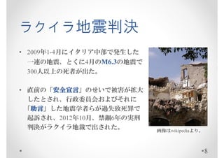 ラクイラ地震判決
• 2009年1-4月にイタリア中部で発生した
 一連の地震、とくに4月のM6.3の地震で
 300人以上の死者が出た。

• 直前の「安全宣言
      安全宣言」のせいで被害が拡大
      安全宣言
  したとされ、行政委員会およびそれに
   助言」した地震学者らが過失致死罪で
 「助言
   助言
  起訴され、2012年10月、禁錮6年の実刑
  判決がラクイラ地裁で出された。         画像はwikipediaより。



                                            8
 