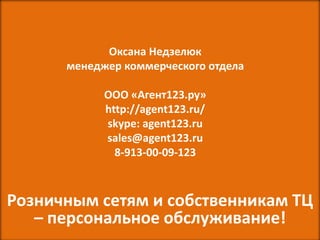 Оксана Недзелюк
      менеджер коммерческого отдела

            ООО «Агент123.ру»
            http://agent123.ru/
            skype: agent123.ru
            sales@agent123.ru
              8-913-00-09-123



Розничным сетям и собственникам ТЦ
   – персональное обслуживание!
 