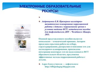 ЭЛЕКТРОННЫЕ ОБРАЗОВАТЕЛЬНЫЕ
          РЕСУРСЫ:

          Андрющенко Е.В. Примерное календарно-
            тематическое планирование коррекционной
            работы с детьми с нарушениями зрения в
            условиях введения ФГТ: методическое пособие
            для тифлопедагогов ДОУ – Челябинск: Цицеро,
            2011.
        Основой представленного пособия является
        комплексно – тематический принцип. Автором
        проделана серьезная работа по отбору,
        структурированию, раскрытию и описанию тем для
        календарного планирования, произведена
        интеграции некоторых тем по выделенным в ФГТ
        образовательным областям, предложены
        эффективные методы коррекционной работы с
        детьми.
          Адрес блога учителя — дефектолога:
            http://tiflopedagog.blogspot.com
 