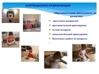 КОРРЕКЦИОННО-РАЗВИВАЮЩАЯ

                Образовательная деятельность по
                           развитию:
            ● зрительного восприятия;
            ● пространственной ориентировки;
            ● мелкой моторики;
            ● социально-бытовой ориентировки.
            ● Подготовка к работе на аппаратах.
            ●
 