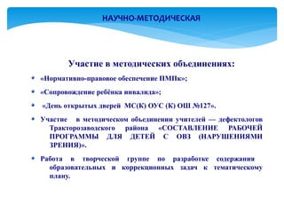 НАУЧНО-МЕТОДИЧЕСКАЯ




       Участие в методических объединениях:
«Нормативно-правовое обеспечение ПМПк»;
«Сопровождение ребёнка инвалида»;
«День открытых дверей МС(К) ОУС (К) ОШ №127».
Участие в методическом объединении учителей — дефектологов
  Тракторозаводского района «СОСТАВЛЕНИЕ РАБОЧЕЙ
  ПРОГРАММЫ ДЛЯ ДЕТЕЙ С ОВЗ (НАРУШЕНИЯМИ
  ЗРЕНИЯ)».
Работа в творческой группе по разработке содержания
  образовательных и коррекционных задач к тематическому
  плану.
 