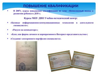 ПОВЫШЕНИЕ КВАЛИФИКАЦИИ
  В 2007г. курсы повышения квалификации по теме: «Комплексный подход к
  развитию ребенка в ДОУ»;

            Курсы МОУ ДПО Учебно-методический центр:
«Базовые информационно-коммуникационные          технологии   в   деятельности
   специалиста»;
 «Рисуем на компьютере»;
«Блог, как форма личного и корпоративного Интернет-представительства»;
«Создание электронного портфолио специалиста».
 