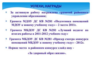 УСПЕХИ, НАГРАДЫ
 За активную работу награждена грамотой районного
  управления образования;
Грамота МДОУ ДС КВ №281 «Подготовка помещений
 МДОУ к новому учебному году» - 2 место 2011г.
 Грамота МБДОУ ДС КВ №281 «Лучший педагог по
  итогам работы в 2011-2012 учебном году»
Грамота МБДОУ ДС КВ №281 «Призер смотра конкурса
 помещений МБДОУ к новому учебному году» - 2012г.
Первое место в районном конкурсе слайд шоу -
             «За здоровый образ жизни».
 