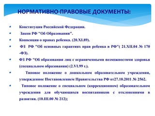 НОРМАТИВНО-ПРАВОВЫЕ ДОКУМЕНТЫ:

Конституция Российской Федерации.
Закон РФ "Об Образовании".
Конвенция о правах ребенка. (20.ХI.89).
ФЗ РФ "Об основных гарантиях прав ребенка в РФ"( 21.ХII.04 № 170
-ФЗ).
ФЗ РФ "Об образовании лиц с ограниченными возможностями здоровья
(специальном образовании) (2.VI.99 г.).
   Типовое положение о дошкольном образовательном учреждении,
утвержденное Постановлением Правительства РФ от27.10.2011 № 2562.
 Типовое положение о специальном (коррекционном) образовательном
учреждении для обучающихся воспитанников с отклонениями в
развитии. (10.III.00 № 212);
 