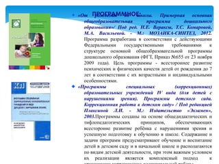 «От ПРОГРАММНОЕ:
       рождения до школы. Примерная основная
  общеобразовательная         программа        дошкольного
  образования»/ Под ред. Н.Е. Вераксы, Т.С. Комаровой,
  М.А. Васильевой. - М.: МОЗАИКА-СИНТЕЗ, 2012.
  Программа разработана в соответствии с действующими
  Федеральными      государственными     требованиями    к
  структуре основной общеобразовательной программы
  дошкольного образования (ФГТ, Приказ №655 от 23 ноября
  2009 года). Цель программы - всестороннее развитие
  психических и физических качеств детей от рождения до 7
  лет в соответствии с их возрастными и индивидуальными
  особенностями.
«Программы           специальных           (коррекционных)
  образовательных учреждений IV вида (для детей с
  нарушениями зрения). Программы детского сада.
  Коррекционная работа в детском саду» / Под редакцией
  Плаксиной Л.И. - М.: Издательство «Экзамен»,
  2003.Программы созданы на основе общедидактических и
  тифлопедагогических       принципов,     обеспечивающих
  всесторонне развитие ребёнка с нарушениями зрения и
  успешную подготовку к обучению в школе. Содержание и
  задачи программ предусматривают обучение и воспитание
  детей в детском саду и в начальной школе и располагаются
  по видам детской деятельности, при этом важным условием
  их реализации является комплексный подход              к
 