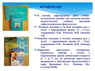 МЕТОДИЧЕСКОЕ:

В   помощь тифлопедагогу ДОУ: учебно-
   методическое пособие для студентов высших
   педагогических      учебных      заведений
   дефектологических факультетов.
 Развитие осязания и мелкой моторики рук у
   детей с нарушениями зрения (3 – 5 лет).
   Андрющенко Е.В., Ротанова Н.Я, Осипова
   Л.Б.
Развитие осязания и мелкой моторики рук у
   детей с нарушениями зрения (5 – 7лет).
   Андрющенко Е.В., Ротанова Н.Я, Осипова
   Л.Б.
Коррекция       зрительного       восприятия.
   (конспекты     занятий    с    детьми    с
   нарушениями зрения дошкольного возраста
   от 3 до 5 лет по развитию зрительного
   восприятия и обогащению представлений о
   мире. Дружинина Л.А.,       Осипова Л.Б.,
   Стахеева Ю.Ю.
 