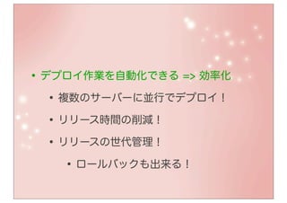 • デプロイ作業を自動化できる => 効率化
   • 複数のサーバーに並行でデプロイ！
   • リリース時間の削減！
   • リリースの世代管理！
      • ロールバックも出来る！
 