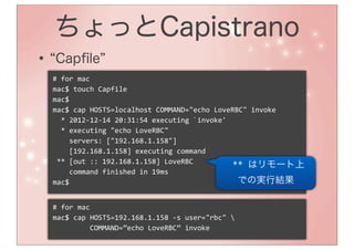 ちょっとCapistrano
•    Capﬁle
    #	
  for	
  mac
    mac$	
  touch	
  Capfile
    mac$
    mac$	
  cap	
  HOSTS=localhost	
  COMMAND="echo	
  LoveRBC"	
  invoke
    	
  	
  *	
  2012-­‐12-­‐14	
  20:31:54	
  executing	
  `invoke'
    	
  	
  *	
  executing	
  "echo	
  LoveRBC"
    	
  	
  	
  	
  servers:	
  ["192.168.1.158"]
    	
  	
  	
  	
  [192.168.1.158]	
  executing	
  command
    	
  **	
  [out	
  ::	
  192.168.1.158]	
  LoveRBC
                                                                     	
  **	
  はリモート上
    	
  	
  	
  	
  command	
  finished	
  in	
  19ms
    mac$                                                                  での実行結果

    #	
  for	
  mac
    mac$	
  cap	
  HOSTS=192.168.1.158	
  -­‐s	
  user="rbc"	
  
    	
  	
  	
  	
  	
  	
  	
  	
  	
  COMMAND=”echo	
  LoveRBC”	
  invoke
 