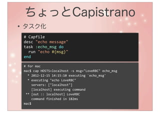 ちょっとCapistrano
• タスク化
 #	
  Capfile
 desc	
  "echo	
  message"
 task	
  :echo_msg	
  do
 	
  	
  run	
  "echo	
  #{msg}"
 end

 #	
  for	
  mac
 mac$	
  cap	
  HOSTS=localhost	
  -­‐s	
  msg="LoveRBC"	
  echo_msg
 	
  	
  *	
  2012-­‐12-­‐15	
  14:15:10	
  executing	
  `echo_msg'
 	
  	
  *	
  executing	
  "echo	
  LoveRBC"
 	
  	
  	
  	
  servers:	
  ["localhost"]
 	
  	
  	
  	
  [localhost]	
  executing	
  command
 	
  **	
  [out	
  ::	
  localhost]	
  LoveRBC
 	
  	
  	
  	
  command	
  finished	
  in	
  182ms
 mac$
 