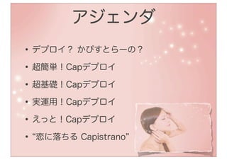アジェンダ
• デプロイ？ かぴすとらーの？
• 超簡単！Capデプロイ
• 超基礎！Capデプロイ
• 実運用！Capデプロイ
• えっと！Capデプロイ
• 恋に落ちる Capistrano
 
