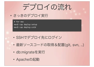 デプロイの流れ
• さっきのデプロイ実行
 #	
  for	
  mac
 mac$	
  cap	
  deploy:setup
 mac$	
  cap	
  deploy:cold




• SSHでデプロイ先にログイン
• 最新ソースコードの取得＆配置(git, svn, ..)
• db:migrateを実行
• Apacheの起動
 