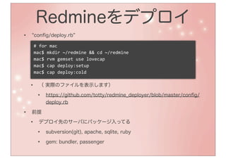 Redmineをデプロイ
•   conﬁg/deploy.rb

    #	
  for	
  mac
    mac$	
  mkdir	
  ~/redmine	
  &&	
  cd	
  ~/redmine
    mac$	
  rvm	
  gemset	
  use	
  lovecap
    mac$	
  cap	
  deploy:setup
    mac$	
  cap	
  deploy:cold

    •   （ 実際のファイルを表示します）

        •   https://github.com/totty/redmine_deployer/blob/master/conﬁg/
            deploy.rb

•   前提

    •   デプロイ先のサーバにパッケージ入ってる

        •   subversion(git), apache, sqlite, ruby

        •   gem: bundler, passenger

        •
 