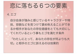 恋に落ちる６つの要素
4. エゴ

 自分自身が強みと感じているキャラクターや特
 技、容貌などを見つけて褒め称えることができ
 るか相手があなたの存在価値をとても大切にし
 てくれているという事もエゴを満たす条件

 「わたしにとって、あなたの存在が何よりも大
 切」と相手のエゴに訴えるのは効果的
 