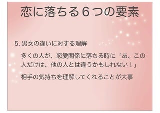 恋に落ちる６つの要素

5. 男女の違いに対する理解

 多くの人が、恋愛関係に落ちる時に「あ、この
 人だけは、他の人とは違うかもしれない！」

 相手の気持ちを理解してくれることが大事
 