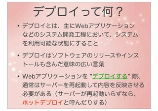 デプロイって何？
• デプロイとは、主にWebアプリケーション
 などのシステム開発工程において、システム
 を利用可能な状態にすること

• デプロイはソフトウェアのリリースやインス
 トールも含んだ意味の広い言葉

• Webアプリケーションを
             デプロイする 際、
 通常はサーバーを再起動して内容を反映させる
 必要がある（サーバーが再起動いらずなら、
 ホットデプロイと呼んだりする）
 