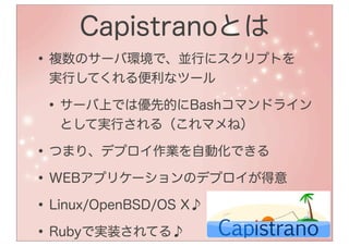 Capistranoとは
• 複数のサーバ環境で、並行にスクリプトを
 実行してくれる便利なツール

• サーバ上では優先的にBashコマンドライン
  として実行される（これマメね）

• つまり、デプロイ作業を自動化できる
• WEBアプリケーションのデプロイが得意
• Linux/OpenBSD/OS X♪
• Rubyで実装されてる♪
 