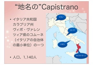 地名の Capistrano
              ミラノ

• イタリア共和国
 カラブリア州
 ヴィボ・ヴァレン           ローマ


 ツィア県のコムーネ
 （イタリアの自治体
 の最小単位）の一つ    ナポリ




• 人口、1,140人
                          カピストラーノ
 