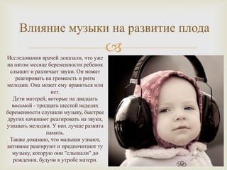 Влияние музыки на развитие плода

Исследования врачей доказали, что уже
                                        
на пятом месяце беременности ребенок
 слышит и различает звуки. Он может
   реагировать на громкость и ритм
мелодии. Она может ему нравиться или
                 нет.
  Дети матерей, которые на двадцать
  восьмой - тридцать шестой неделях
беременности слушали музыку, быстрее
других начинают реагировать на звуки,
узнавать мелодии. У них лучше развита
               память.
 Также доказано, что малыши узнают,
активнее реагируют и предпочитают ту
  музыку, которую они "слышали" до
  рождения, будучи в утробе матери.
 