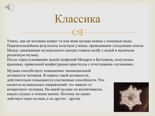 Классика
                             
Узнать, как на человека влияет та или иная музыка можно с помощью воды.
Поразительнейшие результаты получали ученые, проводившие следующие опыты.
Между динамиками музыкального центра ставили колбу с водой и включали
различную музыку.
После «прослушивания» водой симфоний Моцарта и Бетховена, получались
красивые, правильной конфигурации кристаллы с отчетливыми «лучиками».
Музыка способствует повышению эмоциональной
активности человека. В период такой активности,
действительно повышаются умственные способности. Что
касается музыкальных направлений, это зависит от
конкретного человека. На какой музыке он воспитывался,
какую слушал в течение жизни. Поэтому на одних
действует одна музыка, а на других - другая.
 