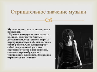 Отрицательное значение музыки
                            
Музыка может, как созидать, так и
разрушать.
 Музыка, которую можно назвать
вредной, отличается частым
диссонансом, отсутствием формы,
нерегулярностью и «бешенностью»
своих ритмов. Она олицетворяет
собой современный ум и его
состояние стресса и напряжения,
сочетает перевозбуждение с
угнетающим влиянием. Это вредно
отражается на психике.
 