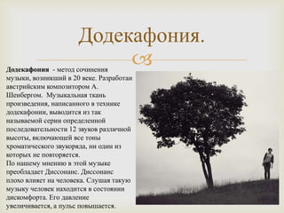 Додекафония.
                           
Додекафония - метод сочинения
музыки, возникший в 20 веке. Разработан
австрийским композитором А.
Шенбергом. Музыкальная ткань
произведения, написанного в технике
додекафонии, выводится из так
называемой серии определенной
последовательности 12 звуков различной
высоты, включающей все тоны
хроматического звукоряда, ни один из
которых не повторяется.
По нашему мнению в этой музыке
преобладает Диссонанс. Диссонанс
плохо влияет на человека. Слушая такую
музыку человек находится в состоянии
дискомфорта. Его давление
увеличивается, а пульс повышается.
 