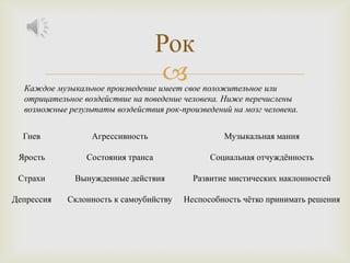 Рок
                                     
  Каждое музыкальное произведение имеет свое положительное или
  отрицательное воздействие на поведение человека. Ниже перечислены
  возможные результаты воздействия рок-произведений на мозг человека.


  Гнев            Агрессивность                   Музыкальная мания

 Ярость          Состояния транса              Социальная отчуждѐнность

 Страхи       Вынужденные действия         Развитие мистических наклонностей

Депрессия   Склонность к самоубийству   Неспособность чѐтко принимать решения
 