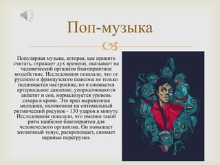 Поп-музыка
                         
 Популярная музыка, которая, как принято
считать, отражает дух времени, оказывает на
   человеческий организм благоприятное
воздействие. Исследования показали, что от
русского и французского шансона не только
  поднимается настроение, но и снижается
 артериальное давление, упорядочиваются
    аппетит и сон, нормализуется уровень
    сахара в крови. Это ярко выраженная
   мелодика, наложенная на оптимальный
ритмический рисунок - 130 ударов в минуту.
 Исследования показали, что именно такой
      ритм наиболее благоприятен для
   человеческого организма. Он повышает
 жизненный тонус, раскрепощает, снимает
            нервные перегрузки.
 