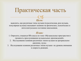 Практическая часть
               
              Цель:
   выяснить, как различные типы музыки (классическая, рок-музыка,
 популярная музыка) оказывают влияние на физическое, психическое и
               интеллектуальное состояние школьников.

                             План:
  1. Опросить учащихся 8В класса по теме «Музыкальные пристрастия и
         громкость прослушивания музыкальных произведений».
   2. Исследование влияния различных типов музыки на артериальное
                           давление, пульс.
3. Исследование влияния различных типов музыки на уровень внимания
                         и скорость реакции.
 