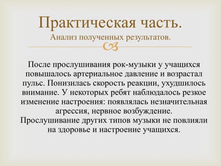 Практическая часть.
     Анализ полученных результатов.
                 
  После прослушивания рок-музыки у учащихся
 повышалось артериальное давление и возрастал
пульс. Понизилась скорость реакции, ухудшилось
внимание. У некоторых ребят наблюдалось резкое
изменение настроения: появлялась незначительная
         агрессия, нервное возбуждение.
Прослушивание других типов музыки не повлияли
       на здоровье и настроение учащихся.
 