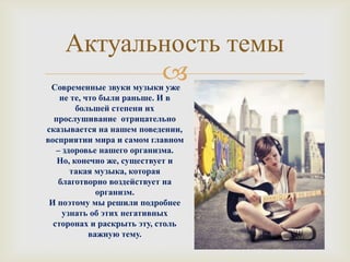 Актуальность темы
           
 Современные звуки музыки уже
    не те, что были раньше. И в
        большей степени их
  прослушивание отрицательно
сказывается на нашем поведении,
восприятии мира и самом главном
   – здоровье нашего организма.
   Но, конечно же, существует и
       такая музыка, которая
   благотворно воздействует на
              организм.
 И поэтому мы решили подробнее
     узнать об этих негативных
  сторонах и раскрыть эту, столь
            важную тему.
 