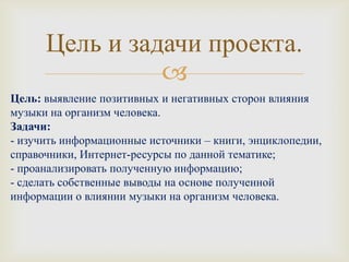 Цель и задачи проекта.
                
Цель: выявление позитивных и негативных сторон влияния
музыки на организм человека.
Задачи:
- изучить информационные источники – книги, энциклопедии,
справочники, Интернет-ресурсы по данной тематике;
- проанализировать полученную информацию;
- сделать собственные выводы на основе полученной
информации о влиянии музыки на организм человека.
 