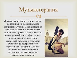 Музыкотерапия
                   
Музыкотерапия - метод психотерапии,
    основанный на эмоциональном
восприятии музыки. В зависимости от
  мелодии, ее ритмической основы и
 исполнения музыка может оказывать
  самые разнообразные эффекты - от
     индивидуального ощущения
  внутренней гармонии и духовного
     очищения до неуправляемого
   агрессивного поведения больших
     человеческих масс. Ее можно
     использовать для влияния на
       самочувствие человека.
 